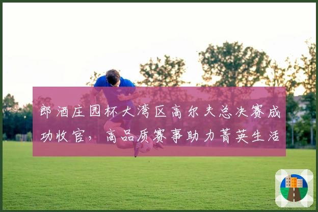 郎酒庄园杯大湾区高尔夫总决赛成功收官，高品质赛事助力菁英生活圈层