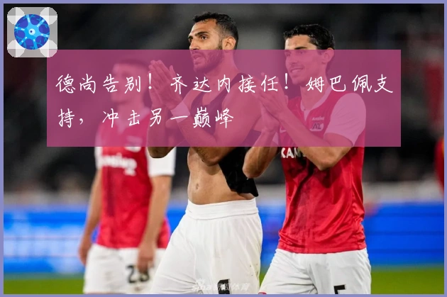 德尚告别！齐达内接任！姆巴佩支持，冲击另一巅峰