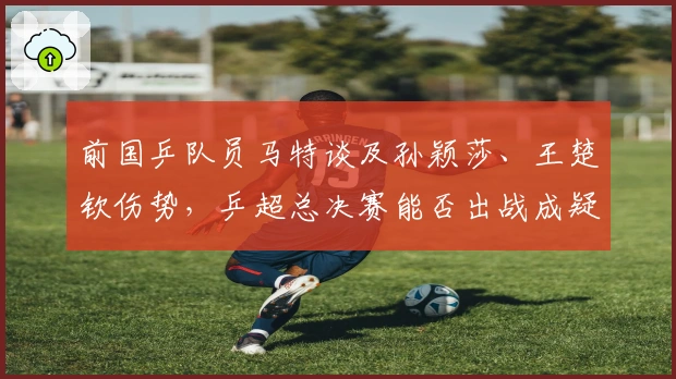 前国乒队员马特谈及孙颖莎、王楚钦伤势，乒超总决赛能否出战成疑