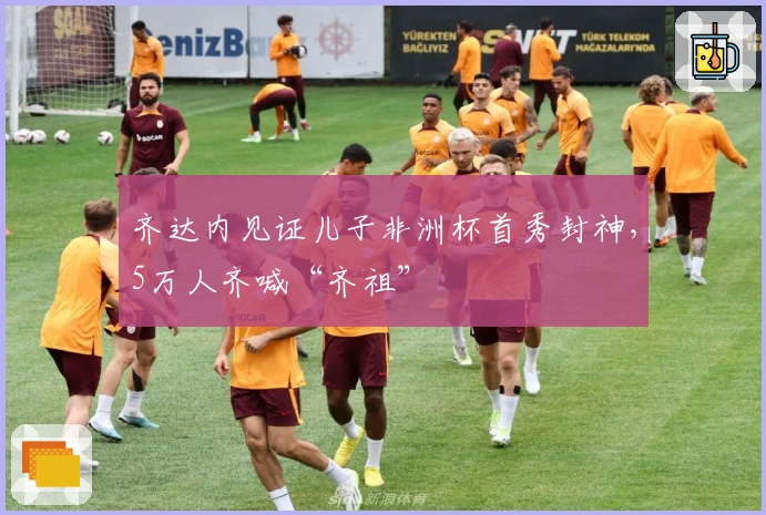 齐达内见证儿子非洲杯首秀封神，5万人齐喊“齐祖”