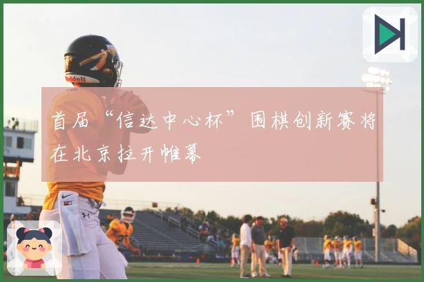 首届“信达中心杯”围棋创新赛将在北京拉开帷幕
