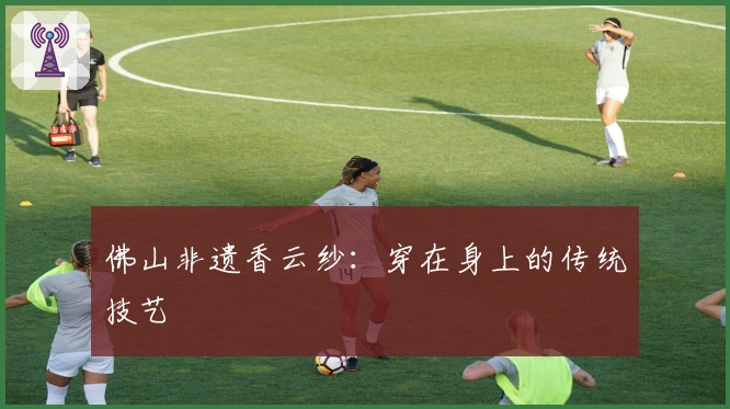 佛山非遗香云纱：穿在身上的传统技艺