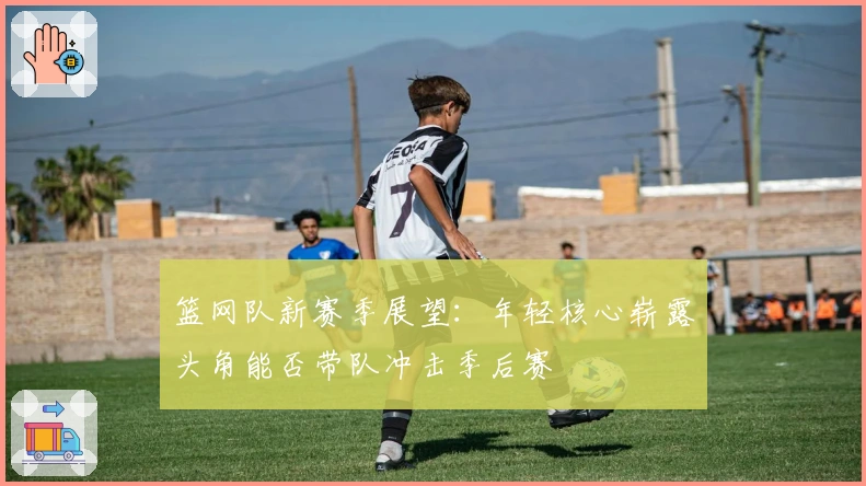 篮网队新赛季展望:年轻核心崭露头角能否带队冲击季后赛