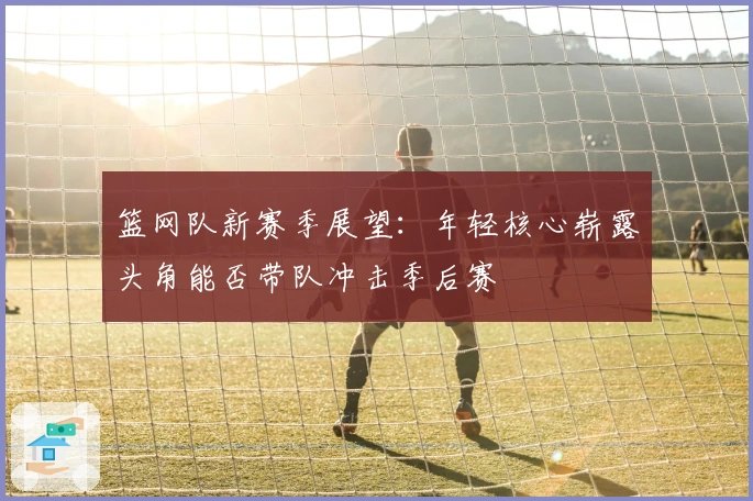篮网队新赛季展望：年轻核心崭露头角能否带队冲击季后赛