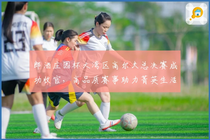 郎酒庄园杯大湾区高尔夫总决赛成功收官，高品质赛事助力菁英生活圈层