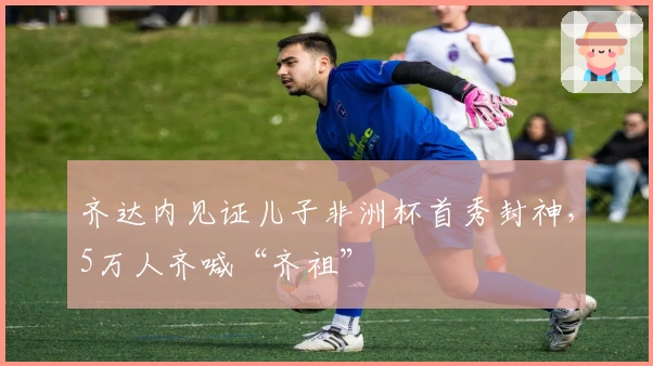 齐达内见证儿子非洲杯首秀封神，5万人齐喊“齐祖”