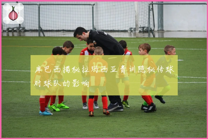 库巴西揭秘拉玛西亚青训隐秘传球对球队的影响