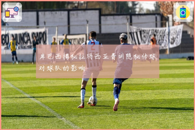 库巴西揭秘拉玛西亚青训隐秘传球对球队的影响